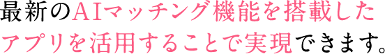 最新のAIマッチング機能を搭載したアプリを活用することで実現できます。