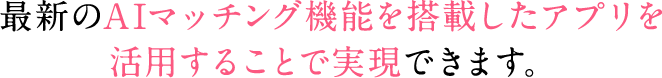 最新のAIマッチング機能を搭載したアプリを活用することで実現できます。