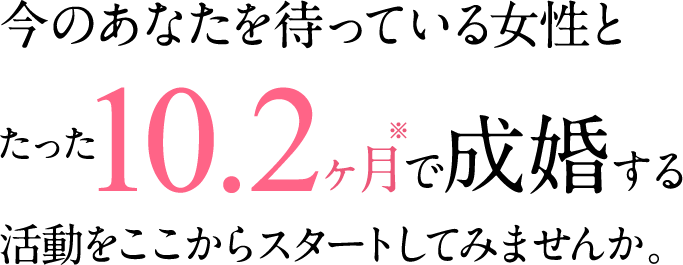 今のあなたを待っている女性とたった10.2ヶ月で成婚する活動をここからスタートしてみませんか。