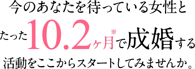 今のあなたを待っている女性とたった10.2ヶ月で成婚する活動をここからスタートしてみませんか。