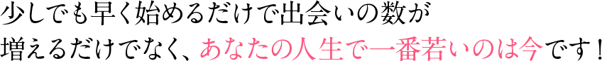 少しでも早く始めるだけで出会いの数が増えるだけでなく、あなたの人生で一番若いのは今です！