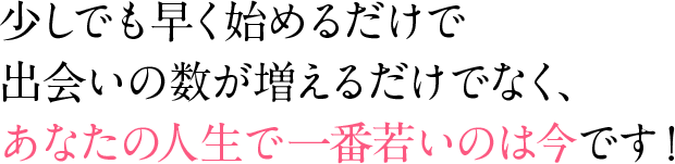 少しでも早く始めるだけで出会いの数が増えるだけでなく、あなたの人生で一番若いのは今です！