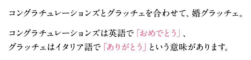 コングラチュレーションズとグラッチェを合わせて、婚グラッチェ。コングラチュレーションズは英語で「おめでとう」、グラッチェはイタリア語で「ありがとう」という意味があります。